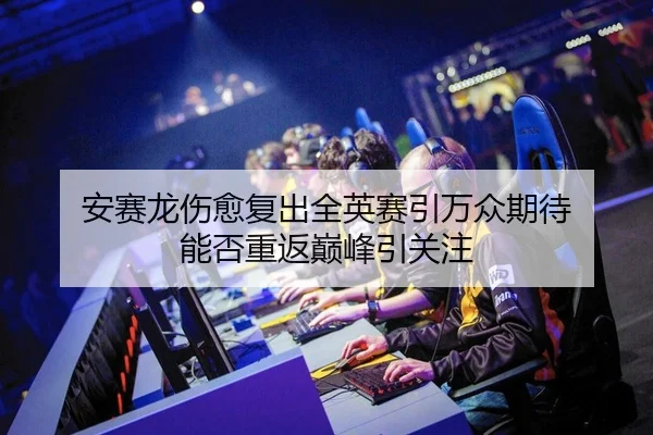 安赛龙伤愈复出全英赛引万众期待 能否重返巅峰引关注